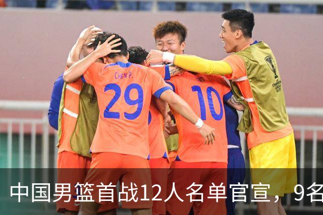 中国男篮首战12人名单官宣，9名球员未能入选，贺希宁与朱俊龙双双落选