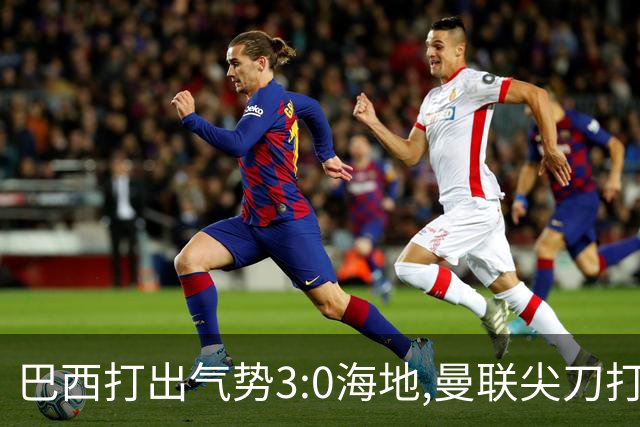 巴西打出气势3:0海地,曼联尖刀打出双响炮,三代传奇聚首观战！